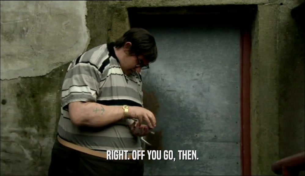 RIGHT. OFF YOU GO, THEN.  