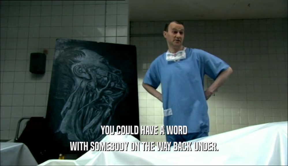 YOU COULD HAVE A WORD WITH SOMEBODY ON THE WAY BACK UNDER. 