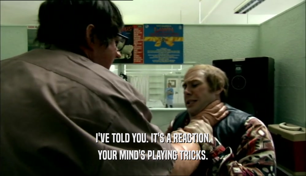 I'VE TOLD YOU. IT'S A REACTION. YOUR MIND'S PLAYING TRICKS. 