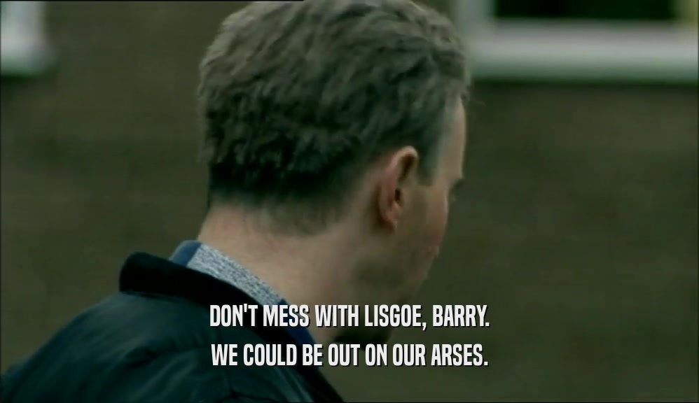 DON'T MESS WITH LISGOE, BARRY. WE COULD BE OUT ON OUR ARSES. 