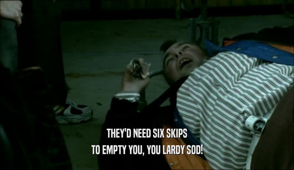THEY'D NEED SIX SKIPS TO EMPTY YOU, YOU LARDY SOD! 