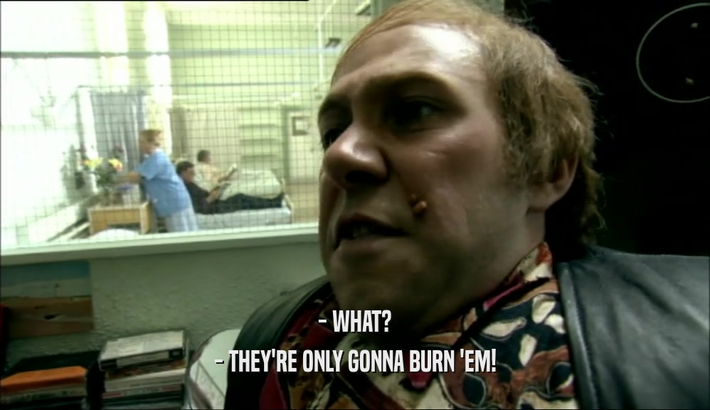 - WHAT? - THEY'RE ONLY GONNA BURN 'EM! 