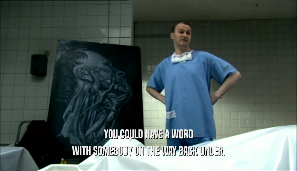 YOU COULD HAVE A WORD WITH SOMEBODY ON THE WAY BACK UNDER. 
