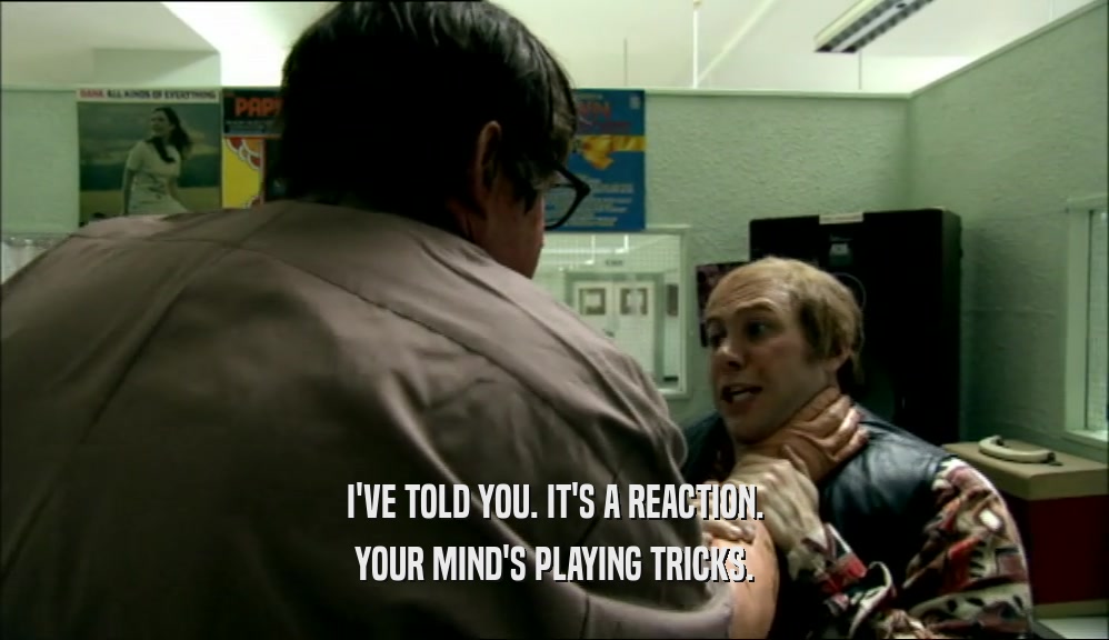 I'VE TOLD YOU. IT'S A REACTION. YOUR MIND'S PLAYING TRICKS. 