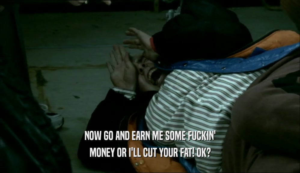 NOW GO AND EARN ME SOME FUCKIN' MONEY OR I'LL CUT YOUR FAT! OK? 