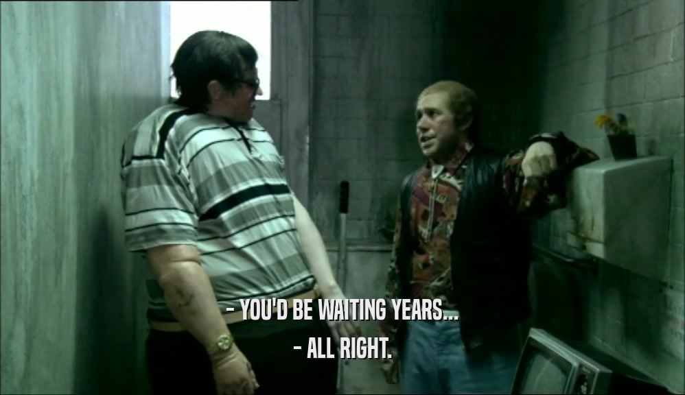 - YOU'D BE WAITING YEARS... - ALL RIGHT. 