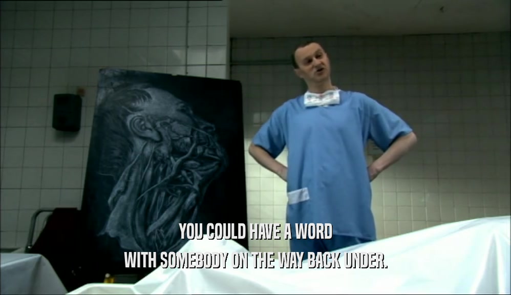 YOU COULD HAVE A WORD WITH SOMEBODY ON THE WAY BACK UNDER. 