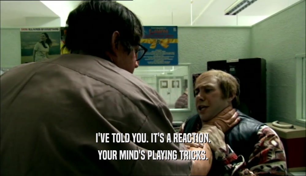 I'VE TOLD YOU. IT'S A REACTION. YOUR MIND'S PLAYING TRICKS. 