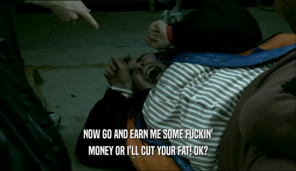 NOW GO AND EARN ME SOME FUCKIN' MONEY OR I'LL CUT YOUR FAT! OK? 