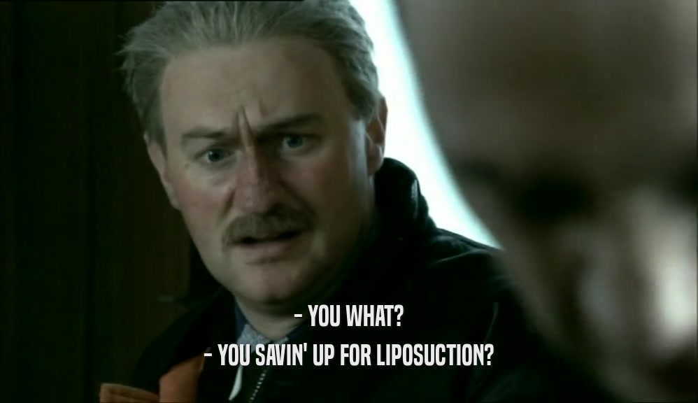 - YOU WHAT? - YOU SAVIN' UP FOR LIPOSUCTION? 