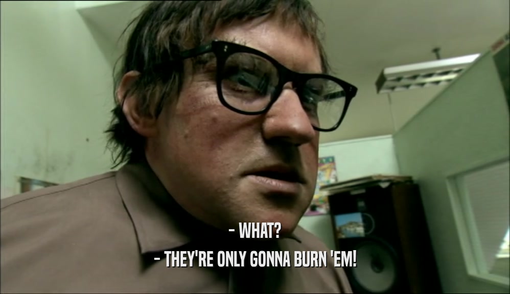 - WHAT? - THEY'RE ONLY GONNA BURN 'EM! 