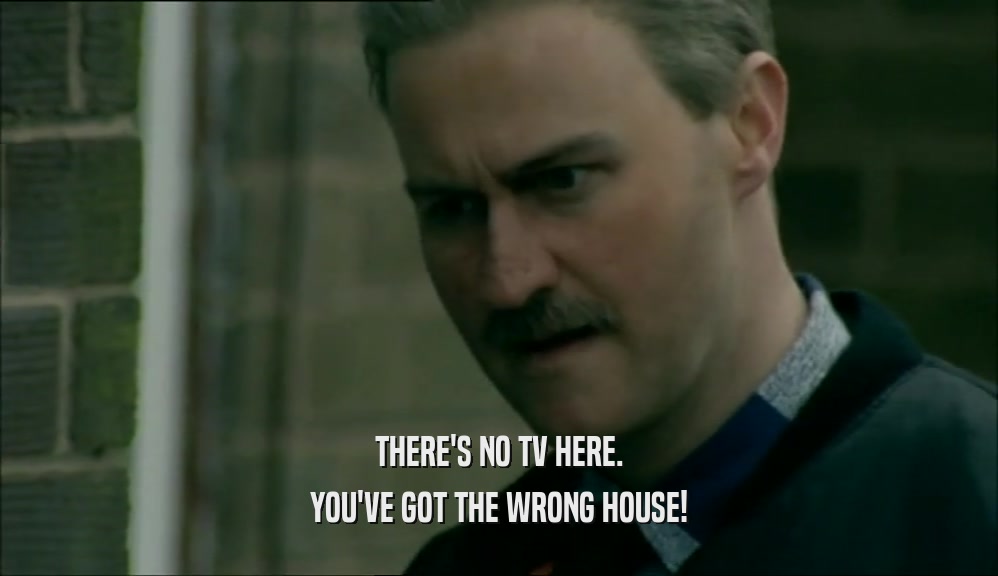 THERE'S NO TV HERE. YOU'VE GOT THE WRONG HOUSE! 