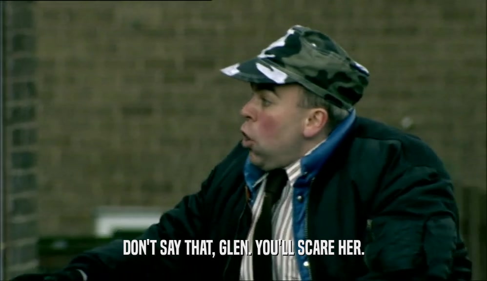 DON'T SAY THAT, GLEN. YOU'LL SCARE HER.  