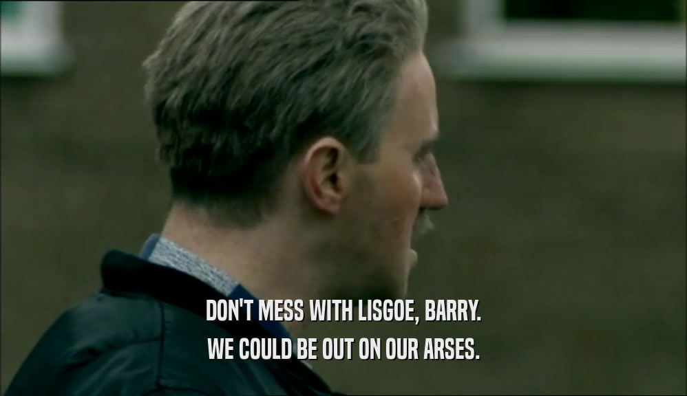 DON'T MESS WITH LISGOE, BARRY. WE COULD BE OUT ON OUR ARSES. 