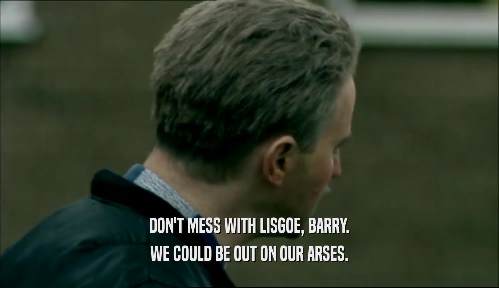 DON'T MESS WITH LISGOE, BARRY. WE COULD BE OUT ON OUR ARSES. 