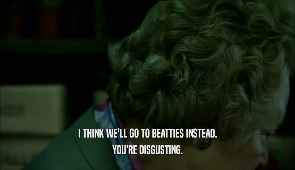 I THINK WE'LL GO TO BEATTIES INSTEAD. YOU'RE DISGUSTING. 