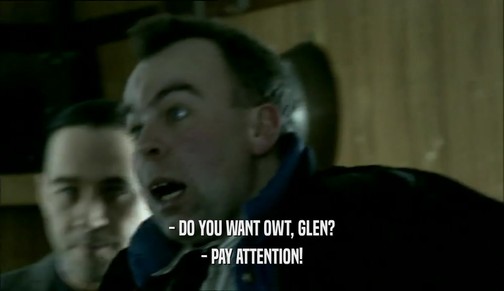 - DO YOU WANT OWT, GLEN?
 - PAY ATTENTION!
 