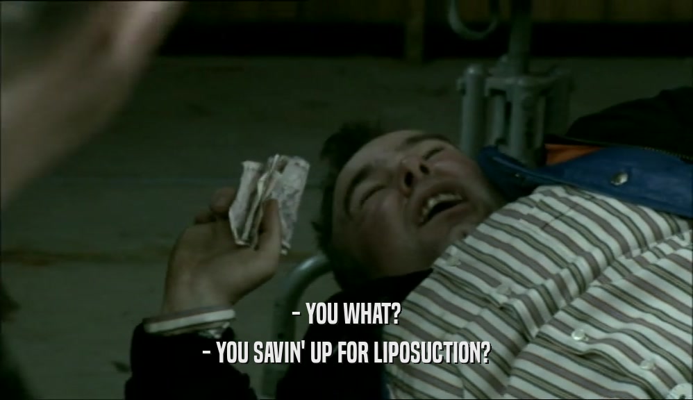 - YOU WHAT? - YOU SAVIN' UP FOR LIPOSUCTION? 