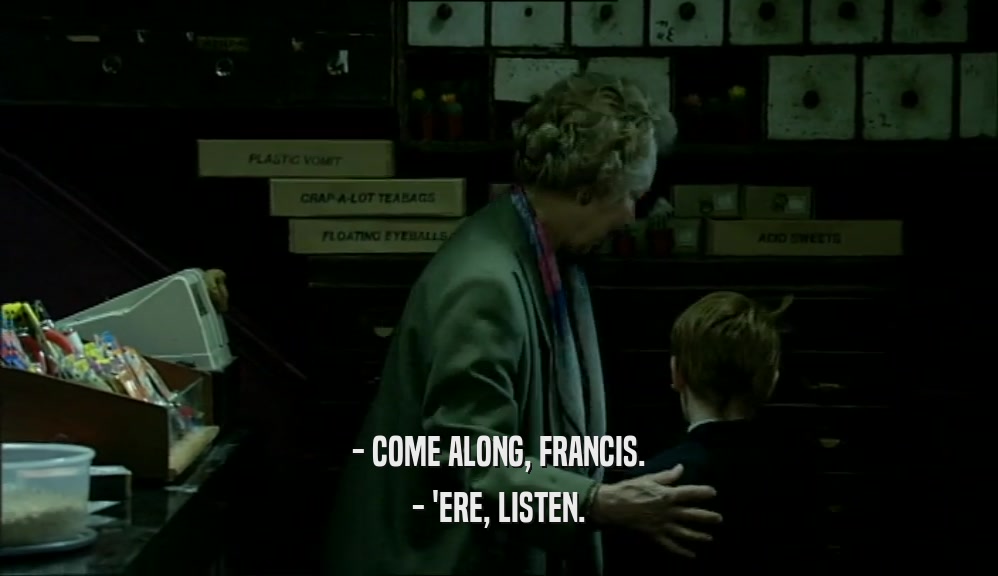 - COME ALONG, FRANCIS.
 - 'ERE, LISTEN.
 