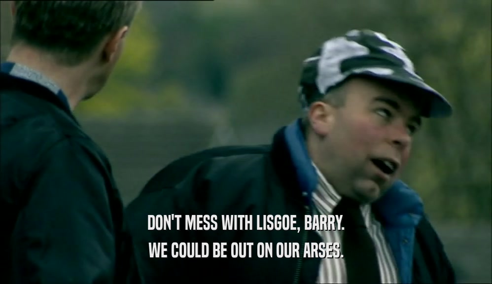 DON'T MESS WITH LISGOE, BARRY. WE COULD BE OUT ON OUR ARSES. 