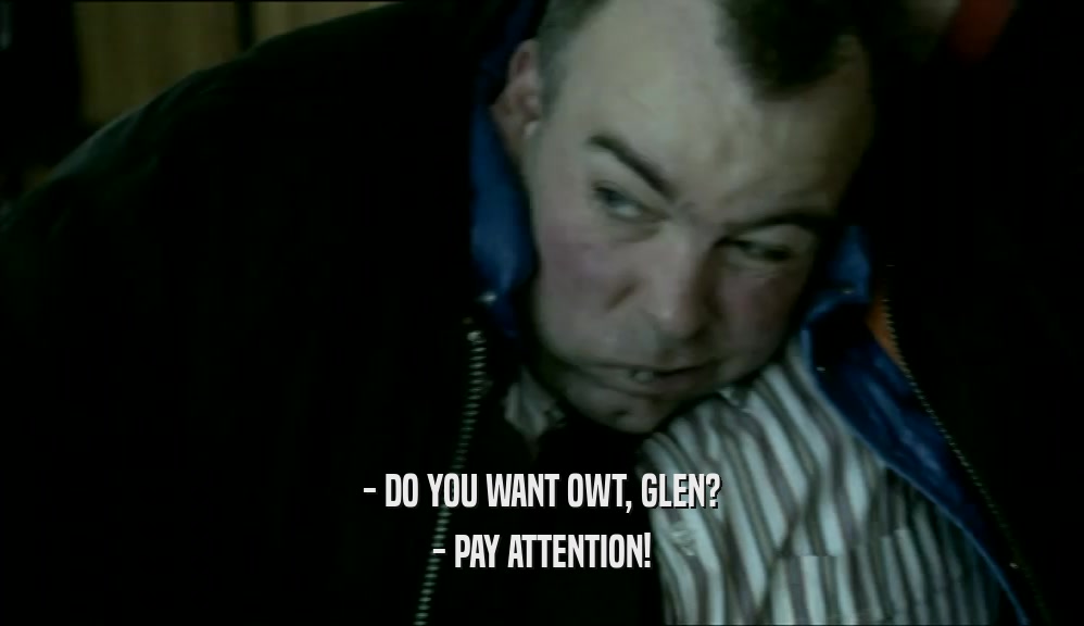 - DO YOU WANT OWT, GLEN?
 - PAY ATTENTION!
 