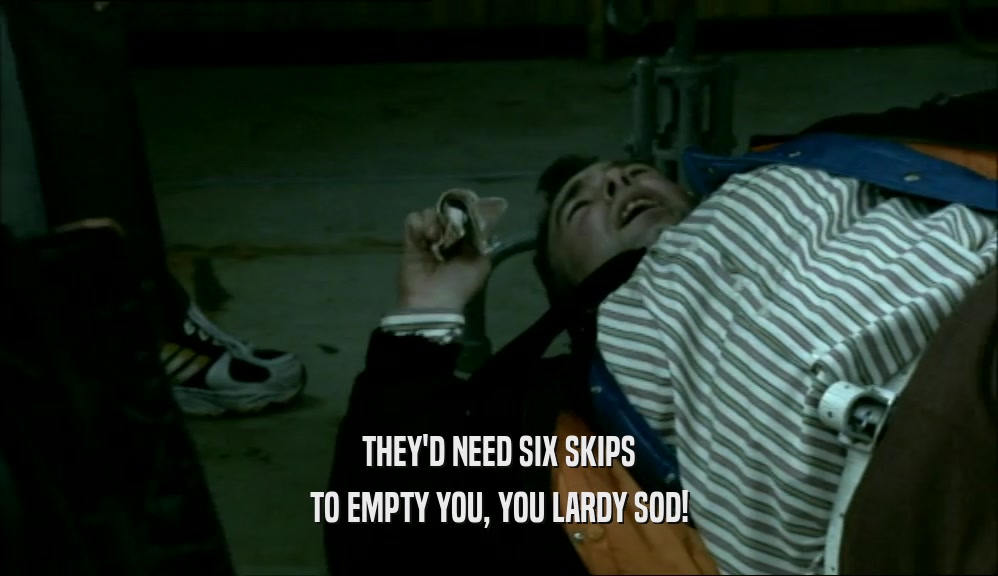 THEY'D NEED SIX SKIPS TO EMPTY YOU, YOU LARDY SOD! 