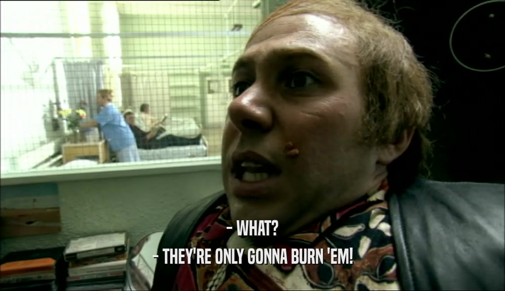 - WHAT? - THEY'RE ONLY GONNA BURN 'EM! 