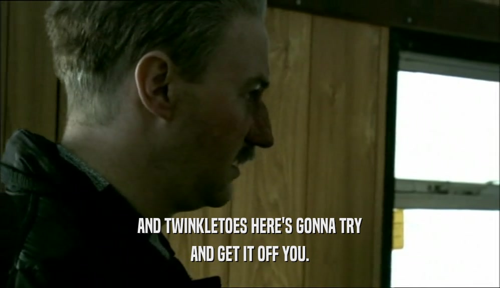 AND TWINKLETOES HERE'S GONNA TRY AND GET IT OFF YOU. 