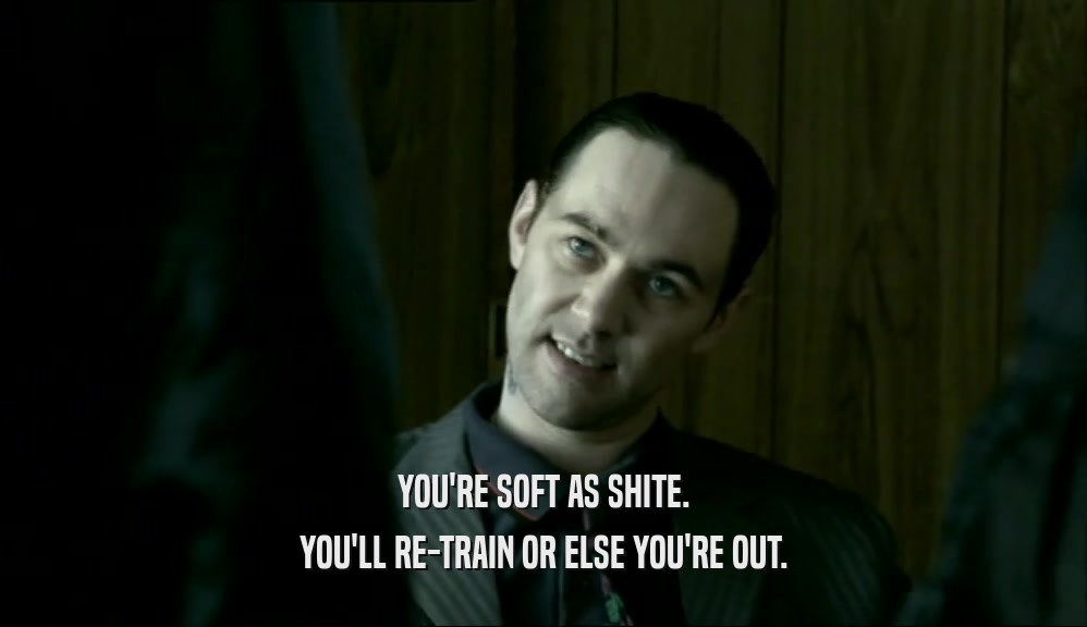 YOU'RE SOFT AS SHITE. YOU'LL RE-TRAIN OR ELSE YOU'RE OUT. 