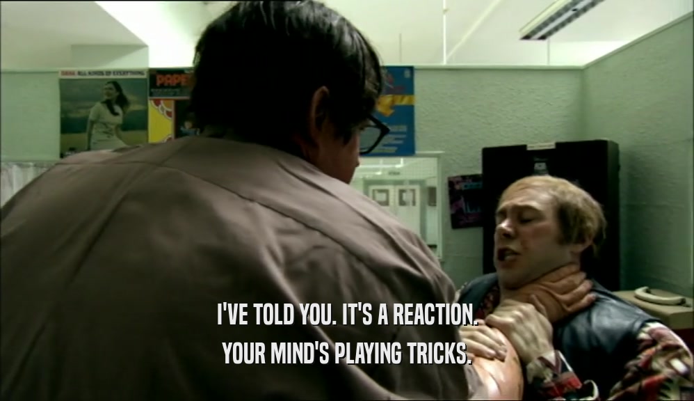 I'VE TOLD YOU. IT'S A REACTION. YOUR MIND'S PLAYING TRICKS. 