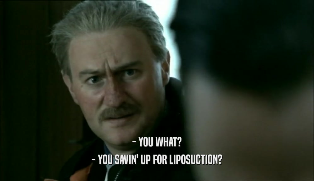 - YOU WHAT? - YOU SAVIN' UP FOR LIPOSUCTION? 