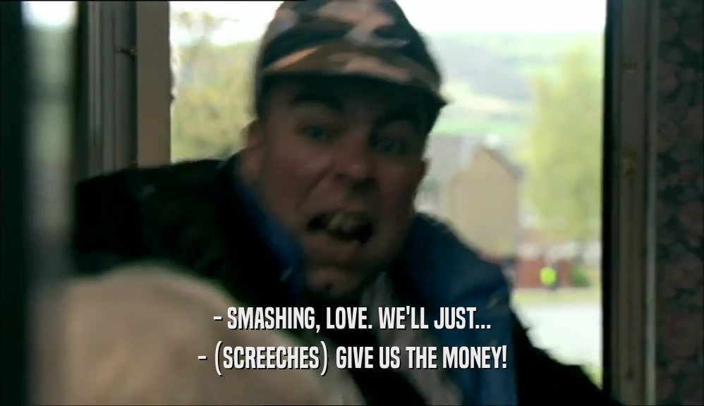 - SMASHING, LOVE. WE'LL JUST... - (SCREECHES) GIVE US THE MONEY! 