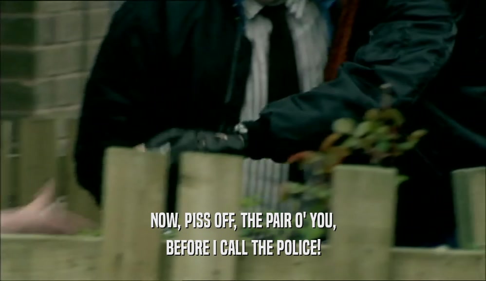 NOW, PISS OFF, THE PAIR O' YOU, BEFORE I CALL THE POLICE! 