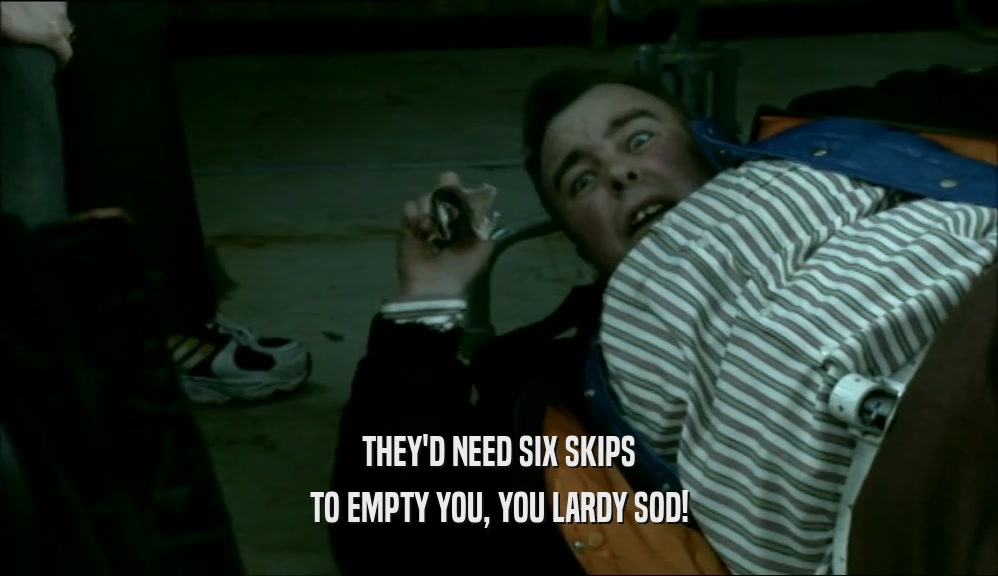 THEY'D NEED SIX SKIPS TO EMPTY YOU, YOU LARDY SOD! 