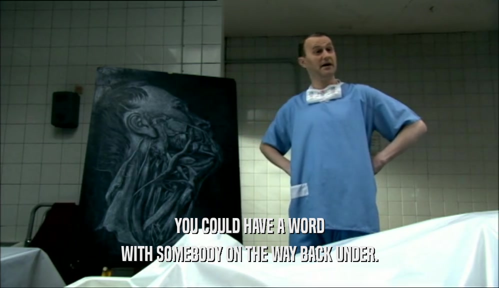 YOU COULD HAVE A WORD WITH SOMEBODY ON THE WAY BACK UNDER. 