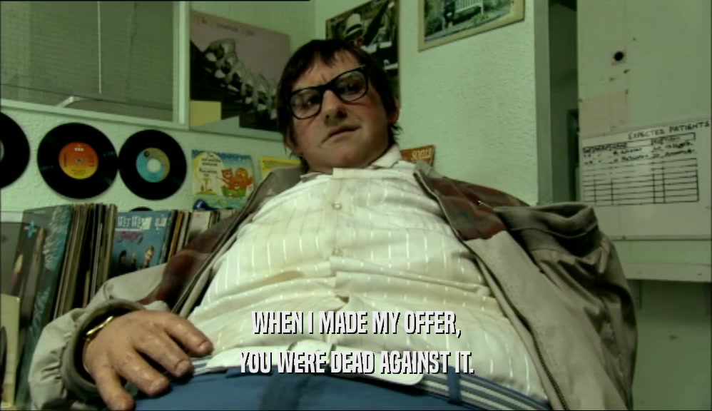 WHEN I MADE MY OFFER, YOU WERE DEAD AGAINST IT. 