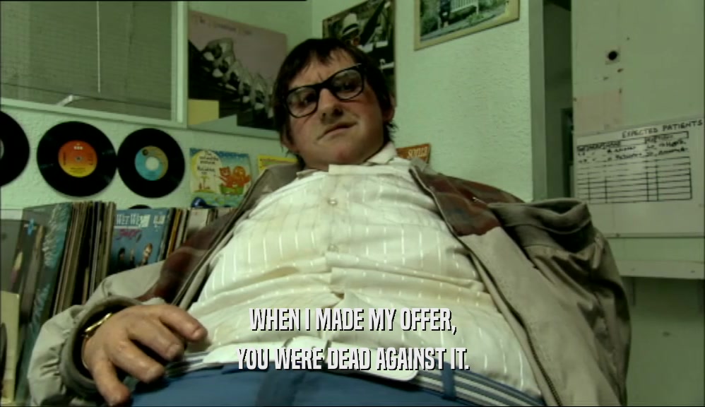 WHEN I MADE MY OFFER, YOU WERE DEAD AGAINST IT. 