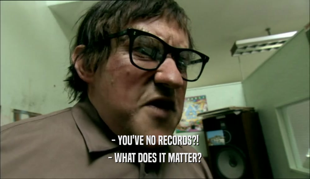 - YOU'VE NO RECORDS?! - WHAT DOES IT MATTER? 