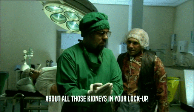 ABOUT ALL THOSE KIDNEYS IN YOUR LOCK-UP.
  