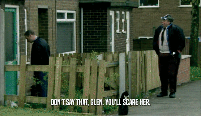 DON'T SAY THAT, GLEN. YOU'LL SCARE HER.
  