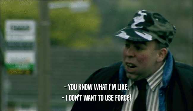 - YOU KNOW WHAT I'M LIKE. - I DON'T WANT TO USE FORCE! 