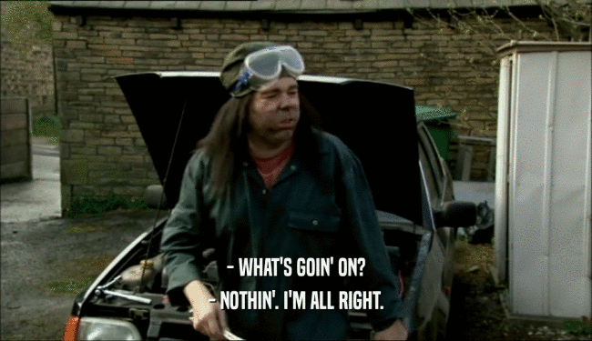 - WHAT'S GOIN' ON? - NOTHIN'. I'M ALL RIGHT. 