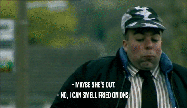 - MAYBE SHE'S OUT. - NO, I CAN SMELL FRIED ONIONS. 