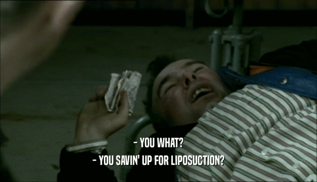 - YOU WHAT? - YOU SAVIN' UP FOR LIPOSUCTION? 