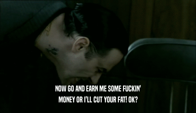 NOW GO AND EARN ME SOME FUCKIN' MONEY OR I'LL CUT YOUR FAT! OK? 