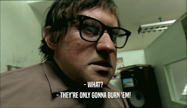 - WHAT? - THEY'RE ONLY GONNA BURN 'EM! 