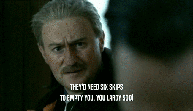 THEY'D NEED SIX SKIPS TO EMPTY YOU, YOU LARDY SOD! 
