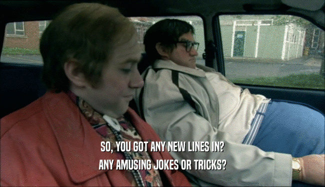 SO, YOU GOT ANY NEW LINES IN? ANY AMUSING JOKES OR TRICKS? 