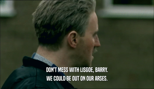 DON'T MESS WITH LISGOE, BARRY. WE COULD BE OUT ON OUR ARSES. 