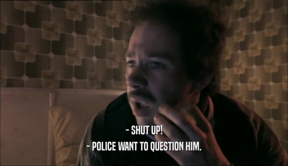 - SHUT UP! - POLICE WANT TO QUESTION HIM. 